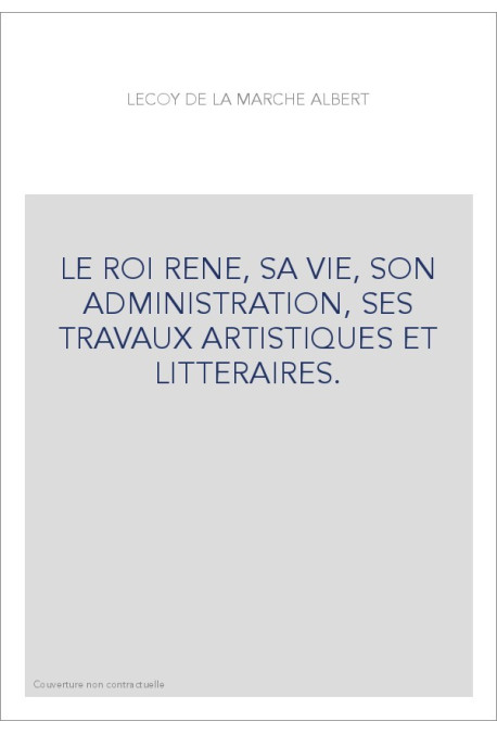 LE ROI RENE, SA VIE, SON ADMINISTRATION, SES TRAVAUX ARTISTIQUES ET LITTERAIRES.