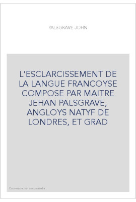 L'ESCLARCISSEMENT DE LA LANGUE FRANCOYSE COMPOSE PAR MAITRE JEHAN PALSGRAVE, ANGLOYS NATYF DE LONDRES, ET GRA
