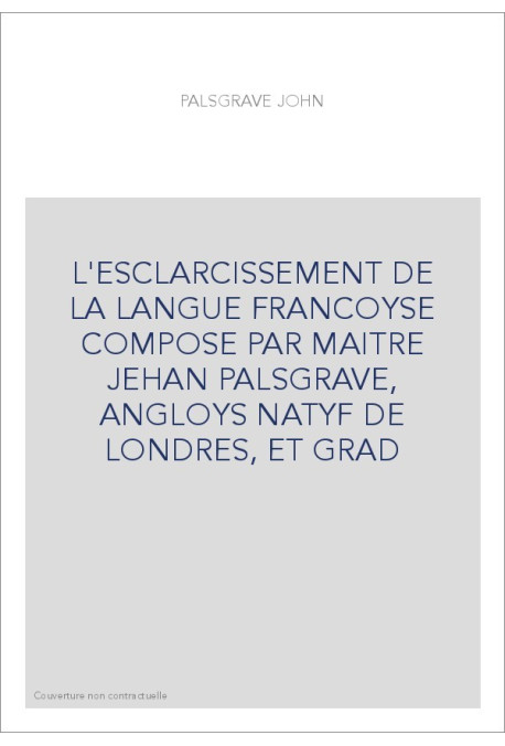 L'ESCLARCISSEMENT DE LA LANGUE FRANCOYSE COMPOSE PAR MAITRE JEHAN PALSGRAVE, ANGLOYS NATYF DE LONDRES, ET GRA