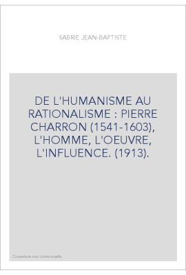 DE L'HUMANISME AU RATIONALISME : PIERRE CHARRON (1541-1603), L'HOMME, L'OEUVRE, L'INFLUENCE. (1913).