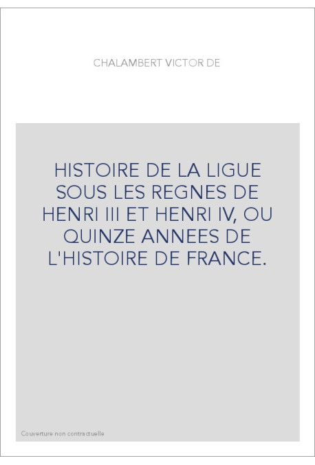 HISTOIRE DE LA LIGUE SOUS LES REGNES DE HENRI III ET HENRI IV, OU QUINZE ANNEES DE L'HISTOIRE DE FRANCE.